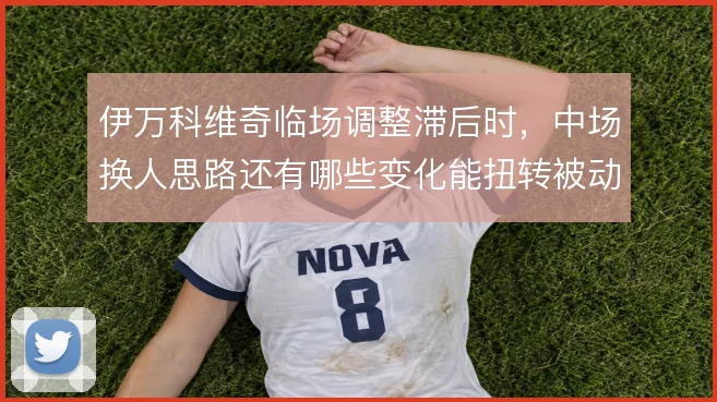 伊万科维奇临场调整滞后时,中场换人思路还有哪些变化能扭转被动