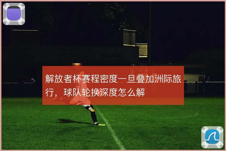 解放者杯赛程密度一旦叠加洲际旅行,球队轮换深度怎么解