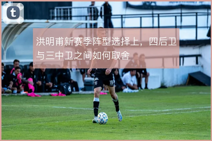 洪明甫新赛季阵型选择上，四后卫与三中卫之间如何取舍