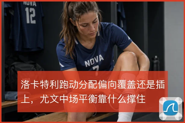 洛卡特利跑动分配偏向覆盖还是插上，尤文中场平衡靠什么撑住