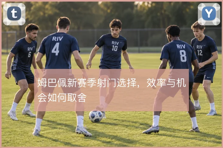 姆巴佩新赛季射门选择，效率与机会如何取舍