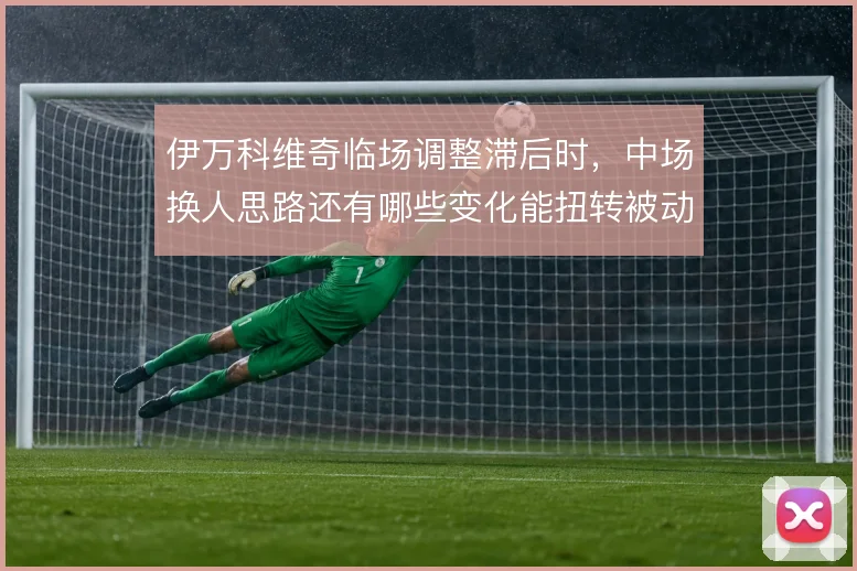 伊万科维奇临场调整滞后时,中场换人思路还有哪些变化能扭转被动