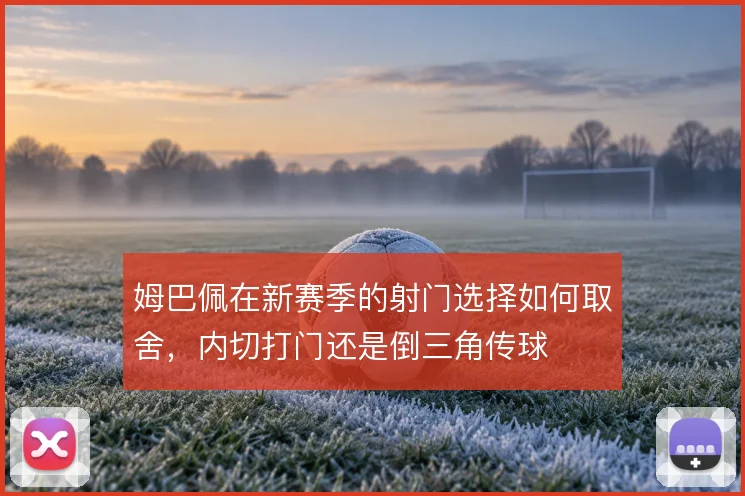 姆巴佩在新赛季的射门选择如何取舍,内切打门还是倒三角传球