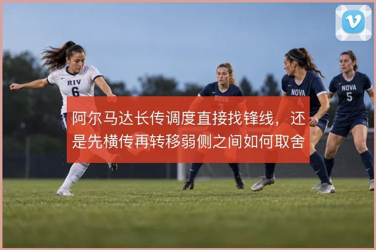 阿尔马达长传调度直接找锋线，还是先横传再转移弱侧之间如何取舍