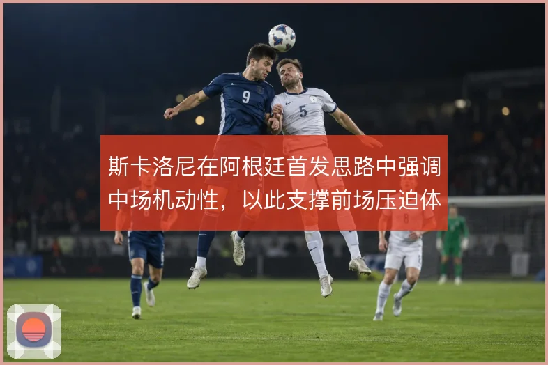 斯卡洛尼在阿根廷首发思路中强调中场机动性,以此支撑前场压迫体系