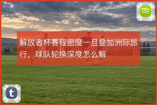 解放者杯赛程密度一旦叠加洲际旅行,球队轮换深度怎么解