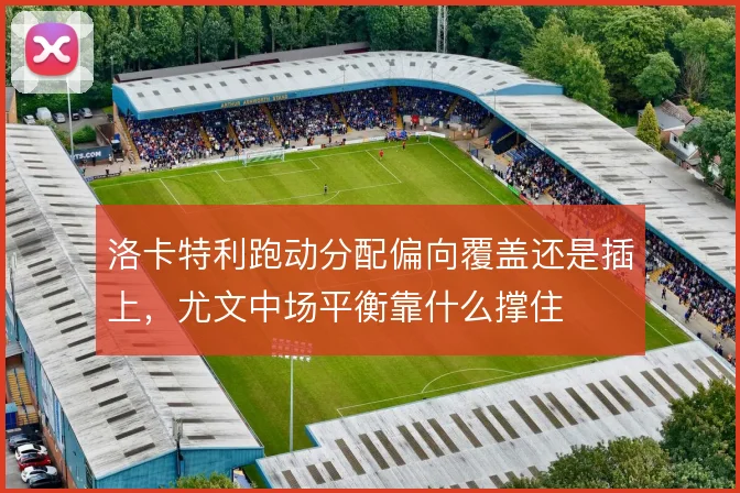 洛卡特利跑动分配偏向覆盖还是插上，尤文中场平衡靠什么撑住