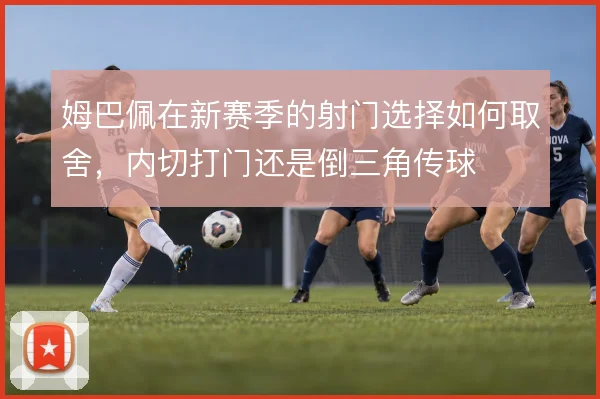 姆巴佩在新赛季的射门选择如何取舍,内切打门还是倒三角传球